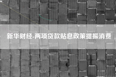 新华财经-两项贷款贴息政策提振消费
