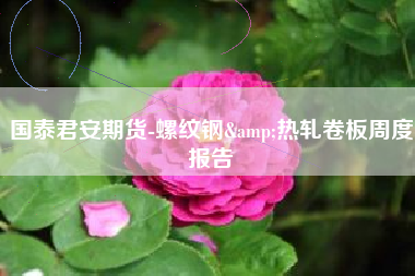 国泰君安期货-螺纹钢&热轧卷板周度报告