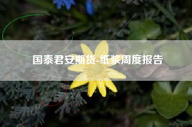 国泰君安期货-纸浆周度报告