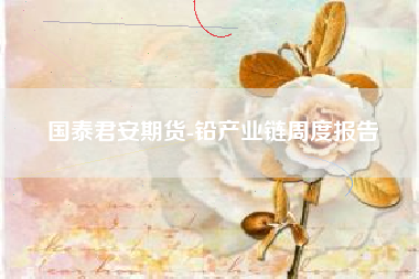 国泰君安期货-铅产业链周度报告