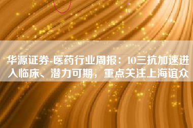 华源证券-医药行业周报：IO三抗加速进入临床、潜力可期，重点关注上海谊众