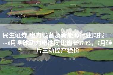 民生证券-电力设备及新能源行业周报：1~6月全球动力电池同比增长37.3%，7月硅片主动控产稳价