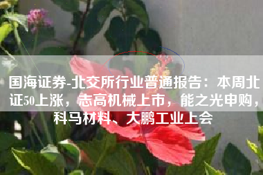 国海证券-北交所行业普通报告：本周北证50上涨，志高机械上市，能之光申购，科马材料、大鹏工业上会