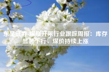 东吴证券-煤炭开采行业跟踪周报：库存显著下行，煤价持续上涨