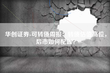 华创证券-可转债周报：转债估值高位，后市如何配置？