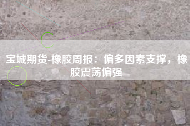 宝城期货-橡胶周报：偏多因素支撑，橡胶震荡偏强