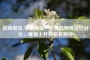 招商期货-苹果周报：早熟品种现货价分化，晚富士开称价有期待