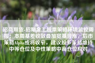招商期货-招期金工股票策略环境监控周报：本周基差收敛叠加宽基普涨，后市策略Alpha或将收窄，建议股多策略维持中等仓位及中性策略中高仓位应对