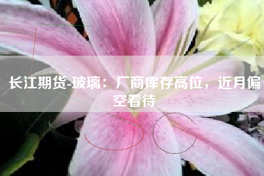 长江期货-玻璃：厂商库存高位，近月偏空看待