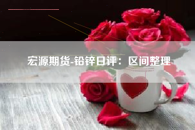 宏源期货-铅锌日评：区间整理