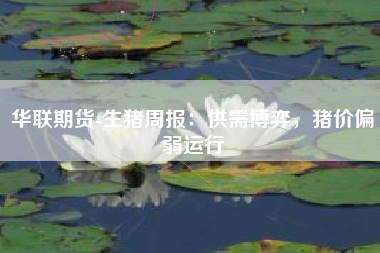 华联期货-生猪周报：供需博弈，猪价偏弱运行