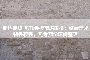 瑞达期货-热轧卷板市场周报：终端需求韧性较强，热卷期价区间整理