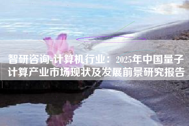 智研咨询-计算机行业：2025年中国量子计算产业市场现状及发展前景研究报告