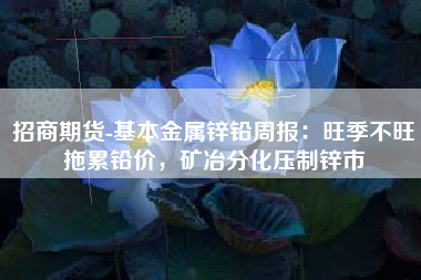 招商期货-基本金属锌铅周报：旺季不旺拖累铅价，矿冶分化压制锌市
