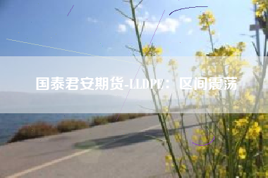 国泰君安期货-LLDPE：区间震荡