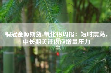 铜冠金源期货-氧化铝周报：短时震荡，中长期关注供应增量压力
