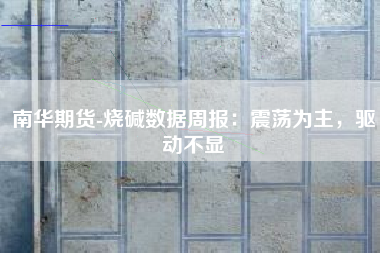 南华期货-烧碱数据周报：震荡为主，驱动不显