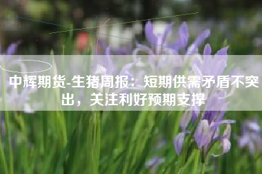 中辉期货-生猪周报：短期供需矛盾不突出，关注利好预期支撑