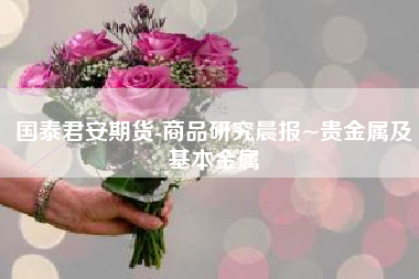 国泰君安期货-商品研究晨报~贵金属及基本金属