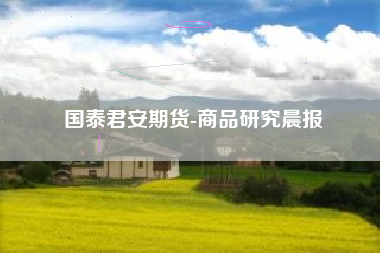 国泰君安期货-商品研究晨报