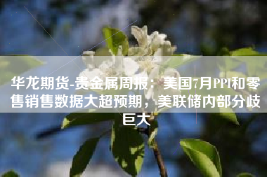 华龙期货-贵金属周报：美国7月PPI和零售销售数据大超预期，美联储内部分歧巨大