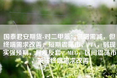 国泰君安期货-对二甲苯：供增需减，但终端需求改善，短期震荡市，PTA，弱现实强预期，月差反套，MEG，区间震荡市，关注终端需求改善
