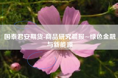 国泰君安期货-商品研究晨报~绿色金融与新能源