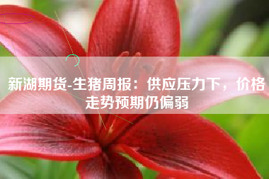 新湖期货-生猪周报：供应压力下，价格走势预期仍偏弱