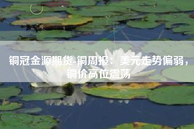 铜冠金源期货-铜周报：美元走势偏弱，铜价高位震荡