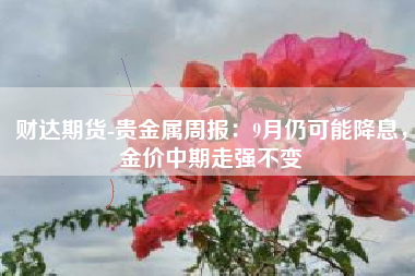 财达期货-贵金属周报：9月仍可能降息，金价中期走强不变