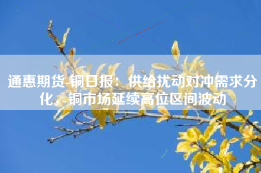 通惠期货-铜日报：供给扰动对冲需求分化，铜市场延续高位区间波动
