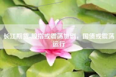 长江期货-股指或震荡加剧，国债或震荡运行