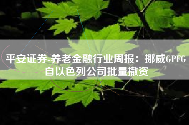 平安证券-养老金融行业周报：挪威GPFG自以色列公司批量撤资