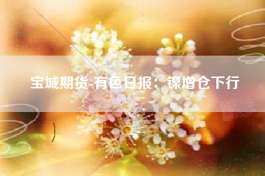宝城期货-有色日报：镍增仓下行