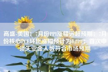 高盛-美国：7月份PPI涨幅远超预期；7月份核心PCE环比涨幅预计为0.27%；首次申领失业金人数符合市场预期