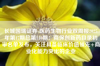 长城国瑞证券-医药生物行业双周报2025年第17期总第140期：商保创新药目录初审名单发布，关注具备临床价值领先+商业化能力突出的企业