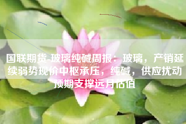 国联期货-玻璃纯碱周报：玻璃，产销延续弱势现价中枢承压，纯碱，供应扰动预期支撑远月估值