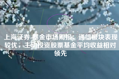 上海证券-基金市场周报：通信板块表现较优，主动投资股票基金平均收益相对领先