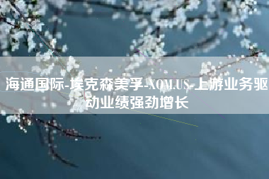 海通国际-埃克森美孚-XOM.US-上游业务驱动业绩强劲增长