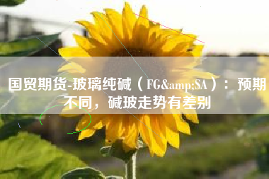 国贸期货-玻璃纯碱（FG&SA）：预期不同，碱玻走势有差别