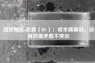 国贸期货-沥青（BU）：成本端偏弱，自身供需矛盾不突出