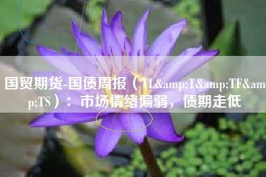 国贸期货-国债周报（TL&T&TF&TS）：市场情绪偏弱，债期走低