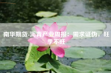 南华期货-沥青产业周报：需求证伪，旺季不旺