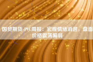 国贸期货-PVC周报：宏观情绪消退，盘面价格震荡偏弱