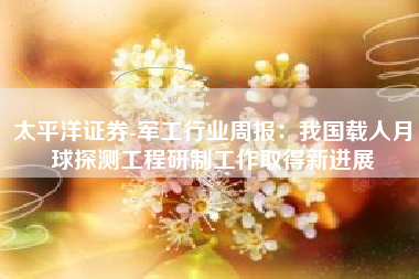 太平洋证券-军工行业周报：我国载人月球探测工程研制工作取得新进展