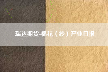 瑞达期货-棉花（纱）产业日报