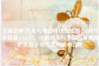 上海证券-汽车与零部件行业周报：7月汽车销量+14.7%，小鹏汽车与大众汽车集团扩大电子电气架构技术合作