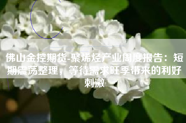 佛山金控期货-聚烯烃产业周度报告：短期震荡整理，等待需求旺季带来的利好刺激