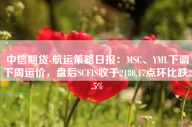 中信期货-航运策略日报：MSC、YML下调下周运价，盘后SCFIS收于2180.17点环比跌2.5%