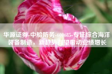 华源证券-中船防务-600685-专注综合海洋装备制造，新趋势有望带动业绩增长
